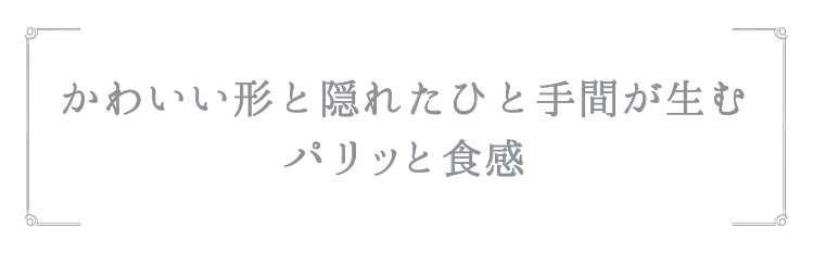 「かわいい形と隠れたひと手間が生むパリッと食感」
