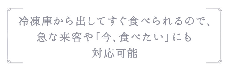 「冷凍庫から出してすぐ食べられるので、急な来客や「今、食べたい」にも対応可能」