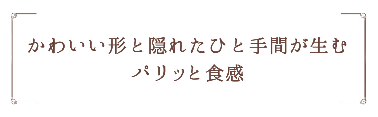 「かわいい形と隠れたひと手間が生むパリッと食感」