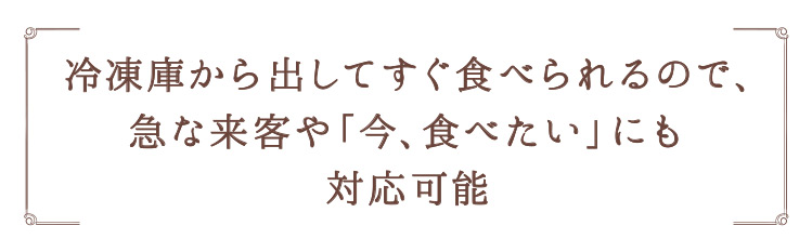 「冷凍庫から出してすぐ食べられるので、急な来客や「今、食べたい」にも対応可能」