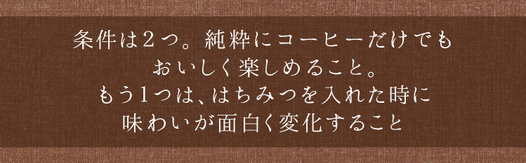 「条件は２つ。純粋にコーヒーだけでもおいしく楽しめること。もう１つははちみつを入れた時に味わいが面白く変化すること」