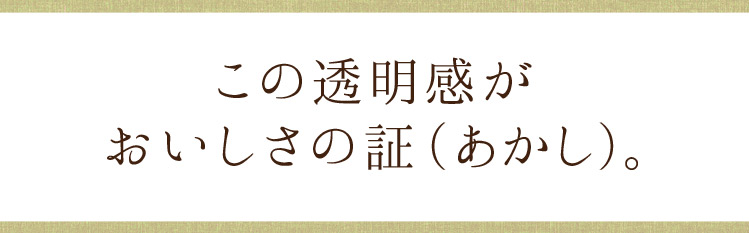 この透明感がおいしさの証(あかし)。