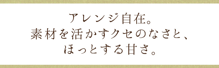 アレンジ自在。素材を活かすクセのなさと、ほっとする甘さ。