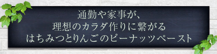 「通勤や家事が、自然と理想のカラダ作りに繋がる			
はちみつりんごのピーナッツペースト」