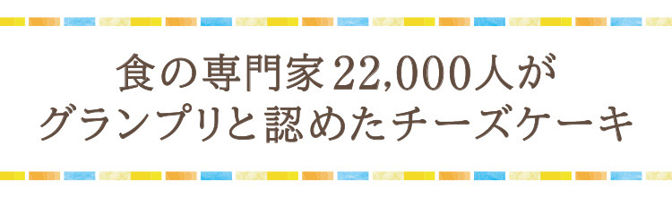 「食の専門家22,000人が
グランプリと認めたチーズケーキ」